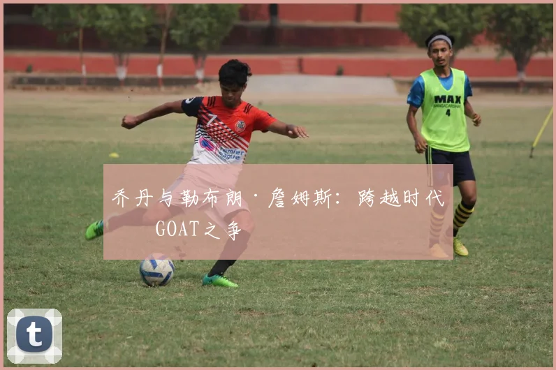 乔丹与勒布朗·詹姆斯：跨越时代的GOAT之争