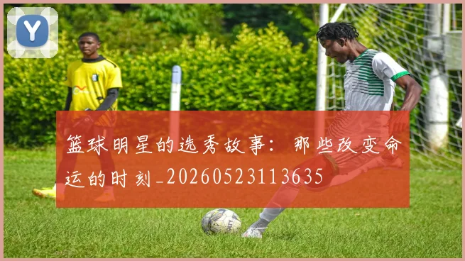 篮球明星的选秀故事:那些改变命运的时刻_20260523113635