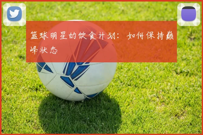 篮球明星的饮食计划：如何保持巅峰状态