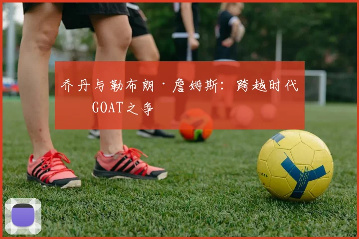 乔丹与勒布朗·詹姆斯：跨越时代的GOAT之争