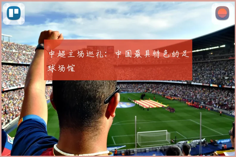 中超主场巡礼:中国最具特色的足球场馆